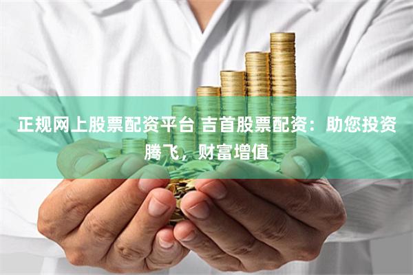 正规网上股票配资平台 吉首股票配资：助您投资腾飞，财富增值