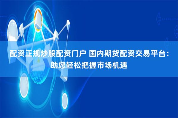 配资正规炒股配资门户 国内期货配资交易平台：助您轻松把握市场